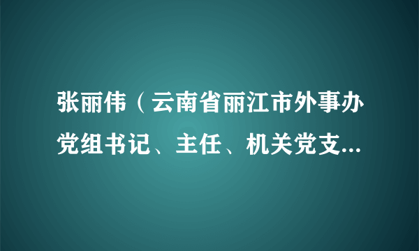 张丽伟（云南省丽江市外事办党组书记、主任、机关党支部书记）