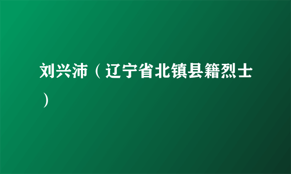 刘兴沛（辽宁省北镇县籍烈士）