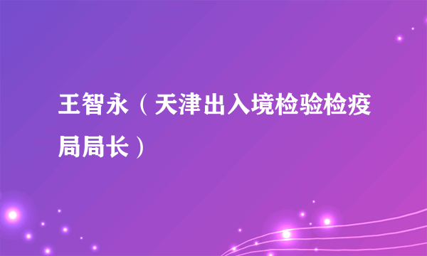 王智永（天津出入境检验检疫局局长）