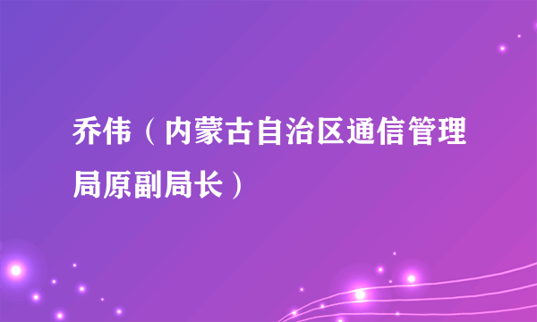 乔伟（内蒙古自治区通信管理局原副局长）