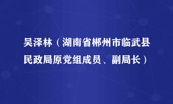 吴泽林（湖南省郴州市临武县民政局原党组成员、副局长）