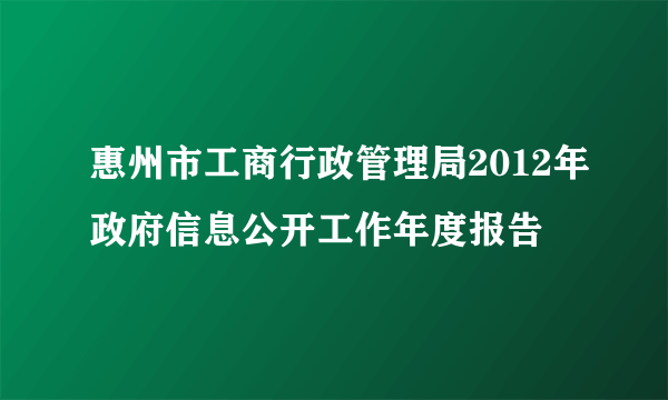 惠州市工商行政管理局2012年政府信息公开工作年度报告