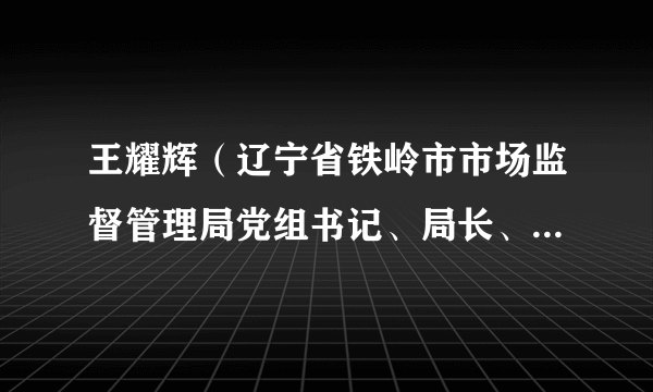 王耀辉（辽宁省铁岭市市场监督管理局党组书记、局长、市二级巡视员）