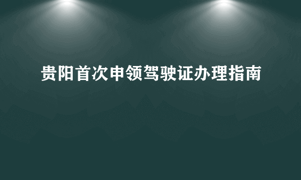 贵阳首次申领驾驶证办理指南