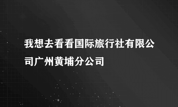 我想去看看国际旅行社有限公司广州黄埔分公司