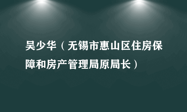 吴少华（无锡市惠山区住房保障和房产管理局原局长）