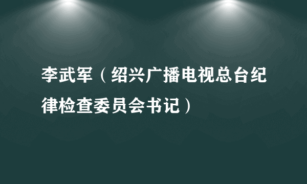 李武军（绍兴广播电视总台纪律检查委员会书记）