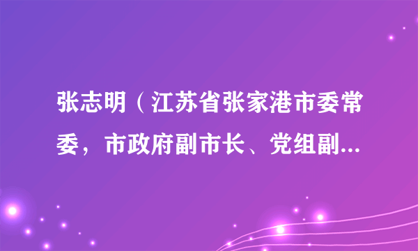 张志明（江苏省张家港市委常委，市政府副市长、党组副书记、市委机构编制委员会副主任）