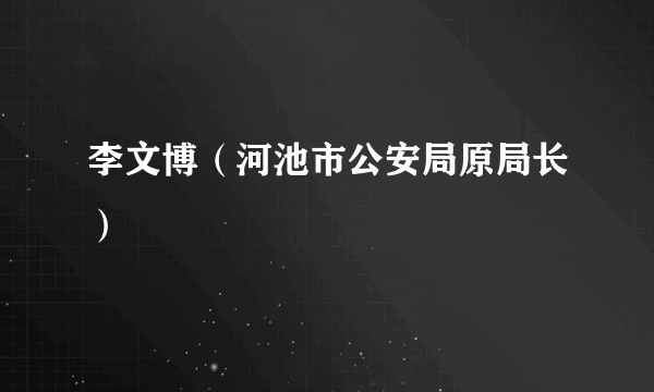 李文博（河池市公安局原局长）