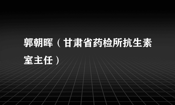 郭朝晖（甘肃省药检所抗生素室主任）