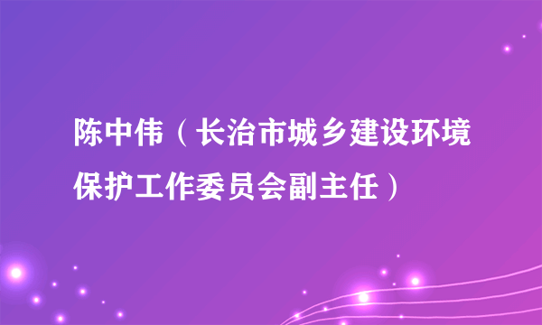 陈中伟（长治市城乡建设环境保护工作委员会副主任）