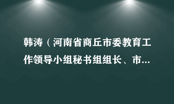 韩涛（河南省商丘市委教育工作领导小组秘书组组长、市委教育工委副书记、局党组书记、局长）