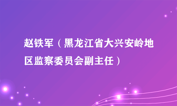 赵铁军（黑龙江省大兴安岭地区监察委员会副主任）