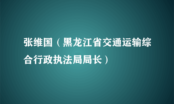 张维国（黑龙江省交通运输综合行政执法局局长）