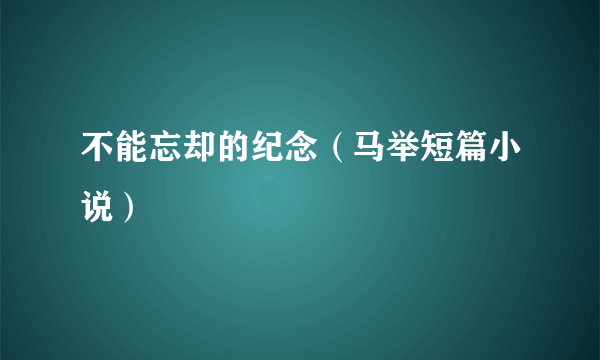 不能忘却的纪念（马举短篇小说）