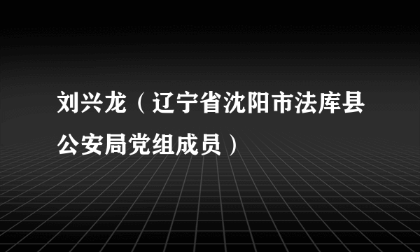 刘兴龙（辽宁省沈阳市法库县公安局党组成员）