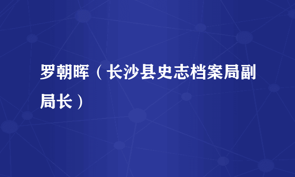 罗朝晖（长沙县史志档案局副局长）