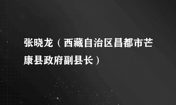 张晓龙（西藏自治区昌都市芒康县政府副县长）