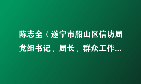 陈志全（遂宁市船山区信访局党组书记、局长、群众工作中心主任兼区政府办副主任）