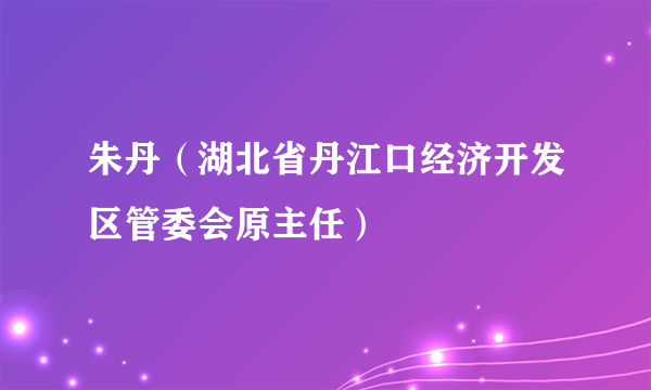 朱丹（湖北省丹江口经济开发区管委会原主任）