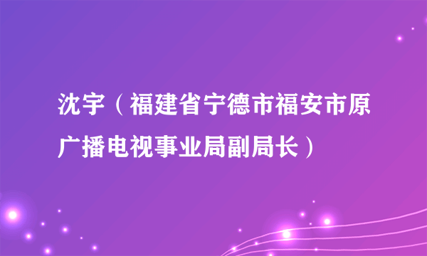 沈宇（福建省宁德市福安市原广播电视事业局副局长）