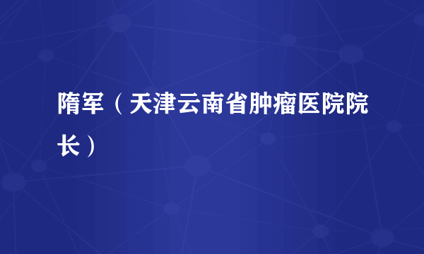 隋军（天津云南省肿瘤医院院长）