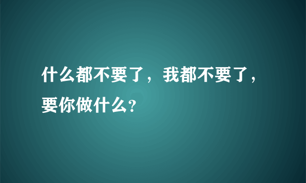 什么都不要了，我都不要了，要你做什么？