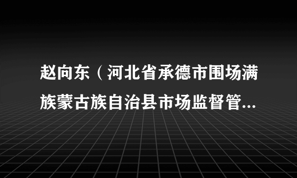 赵向东（河北省承德市围场满族蒙古族自治县市场监督管理局党组成员、副局长）