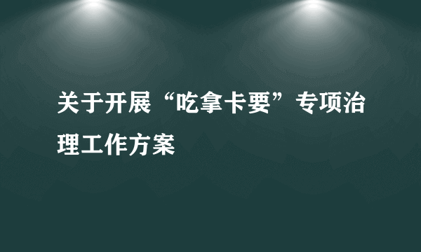 关于开展“吃拿卡要”专项治理工作方案