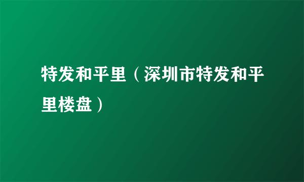 特发和平里（深圳市特发和平里楼盘）