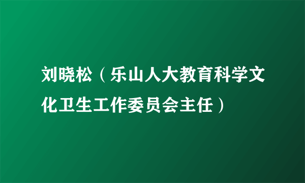 刘晓松（乐山人大教育科学文化卫生工作委员会主任）