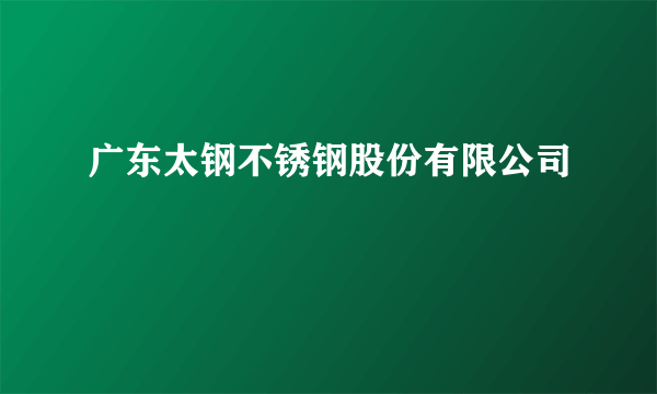 广东太钢不锈钢股份有限公司