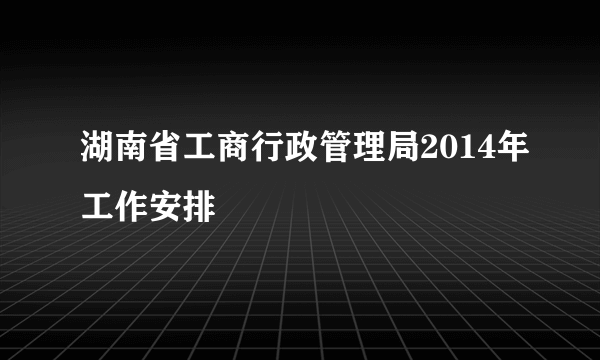 湖南省工商行政管理局2014年工作安排