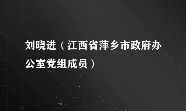 刘晓进（江西省萍乡市政府办公室党组成员）