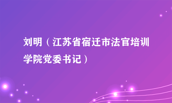 刘明（江苏省宿迁市法官培训学院党委书记）