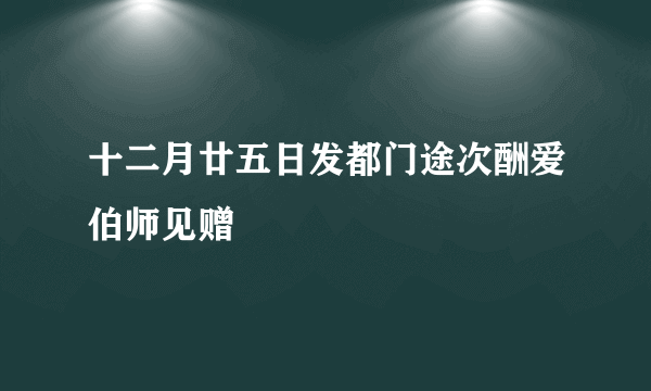 十二月廿五日发都门途次酬爱伯师见赠