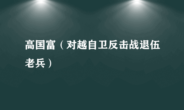 高国富（对越自卫反击战退伍老兵）