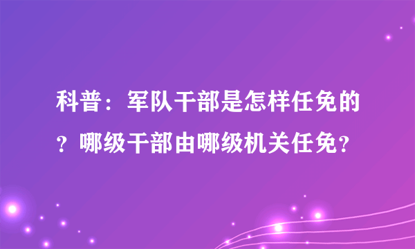 科普：军队干部是怎样任免的？哪级干部由哪级机关任免？