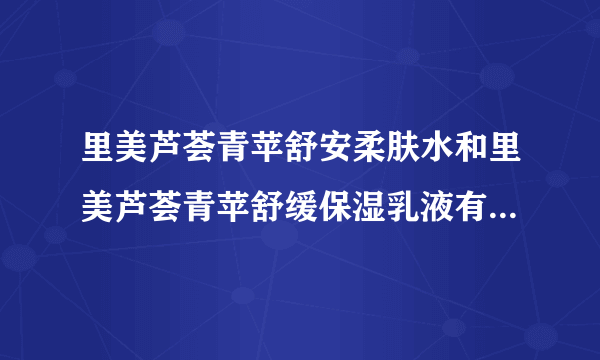 里美芦荟青苹舒安柔肤水和里美芦荟青苹舒缓保湿乳液有什么区别 、要详细的、对皮肤比较干的人来说那一种好