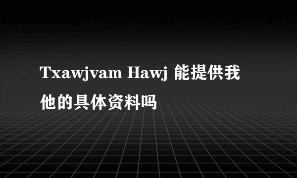 Txawjvam Hawj 能提供我他的具体资料吗