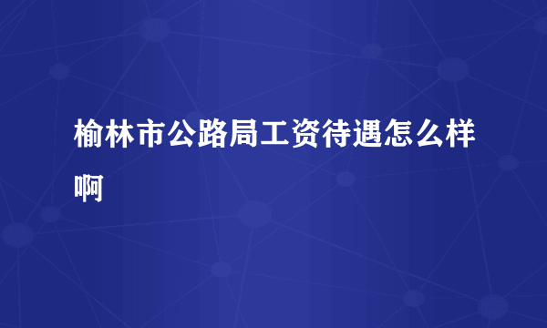 榆林市公路局工资待遇怎么样啊