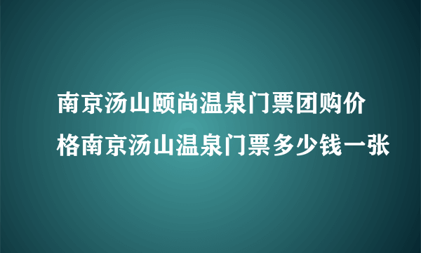 南京汤山颐尚温泉门票团购价格南京汤山温泉门票多少钱一张