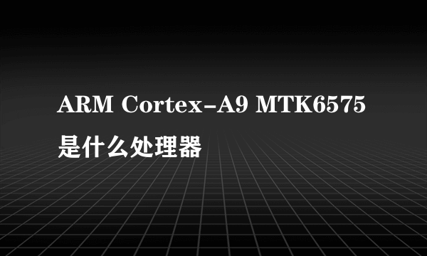 ARM Cortex-A9 MTK6575是什么处理器