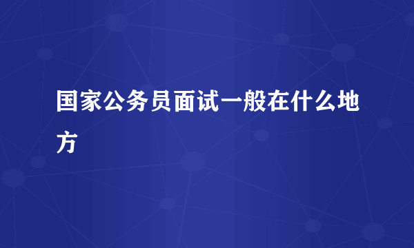 国家公务员面试一般在什么地方