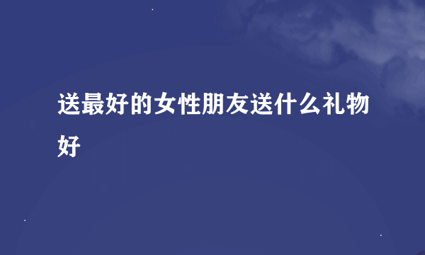 送最好的女性朋友送什么礼物好