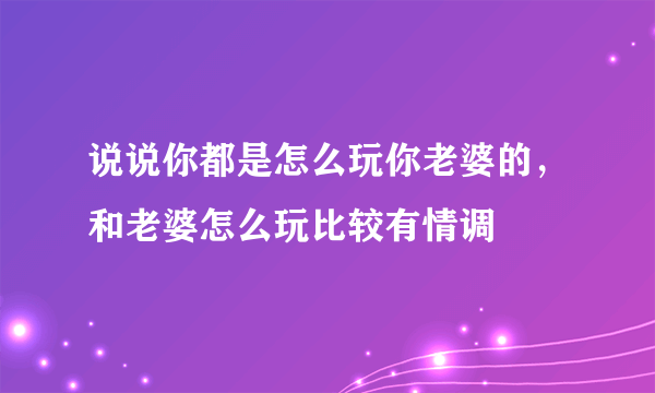 说说你都是怎么玩你老婆的，和老婆怎么玩比较有情调