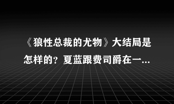 《狼性总裁的尤物》大结局是怎样的？夏蓝跟费司爵在一起了吗？安以诺是结局又是如何？