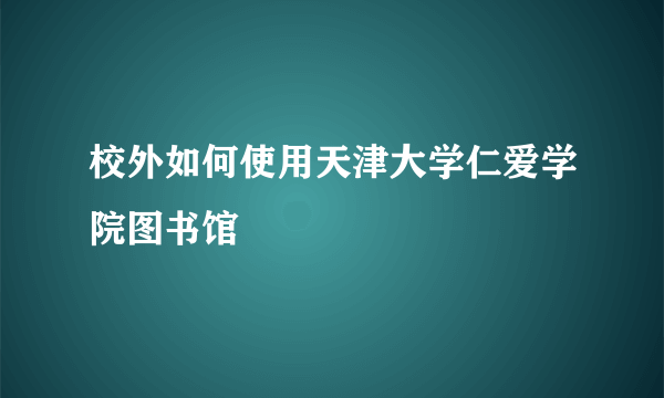 校外如何使用天津大学仁爱学院图书馆