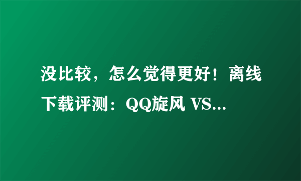 没比较，怎么觉得更好！离线下载评测：QQ旋风 VS 迅雷 哪个离线好用?