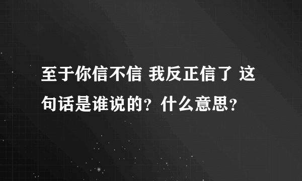 至于你信不信 我反正信了 这句话是谁说的？什么意思？